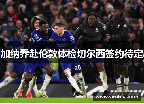 加纳乔赴伦敦体检切尔西签约待定