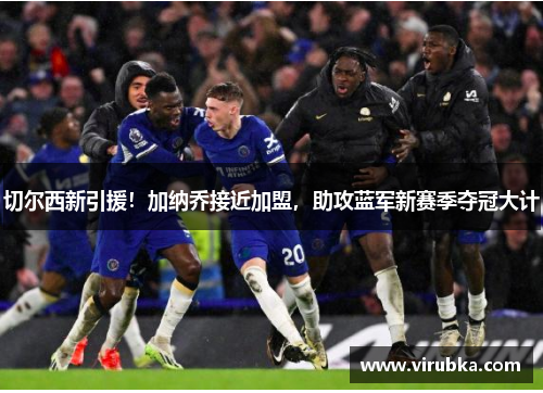 切尔西新引援！加纳乔接近加盟，助攻蓝军新赛季夺冠大计